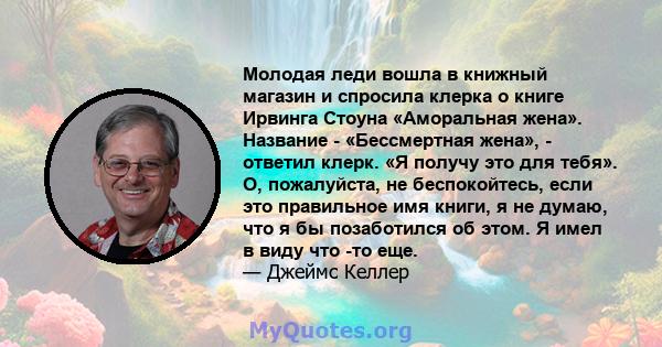 Молодая леди вошла в книжный магазин и спросила клерка о книге Ирвинга Стоуна «Аморальная жена». Название - «Бессмертная жена», - ответил клерк. «Я получу это для тебя». О, пожалуйста, не беспокойтесь, если это