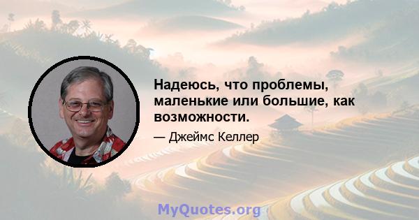 Надеюсь, что проблемы, маленькие или большие, как возможности.