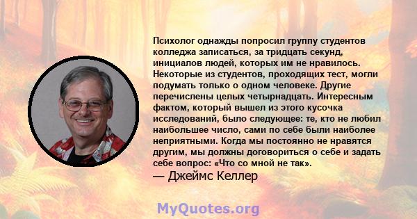 Психолог однажды попросил группу студентов колледжа записаться, за тридцать секунд, инициалов людей, которых им не нравилось. Некоторые из студентов, проходящих тест, могли подумать только о одном человеке. Другие