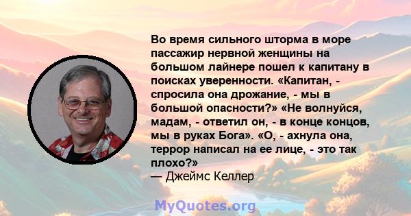 Во время сильного шторма в море пассажир нервной женщины на большом лайнере пошел к капитану в поисках уверенности. «Капитан, - спросила она дрожание, - мы в большой опасности?» «Не волнуйся, мадам, - ответил он, - в