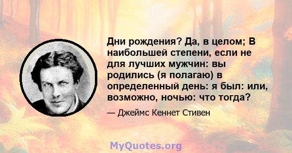 Дни рождения? Да, в целом; В наибольшей степени, если не для лучших мужчин: вы родились (я полагаю) в определенный день: я был: или, возможно, ночью: что тогда?