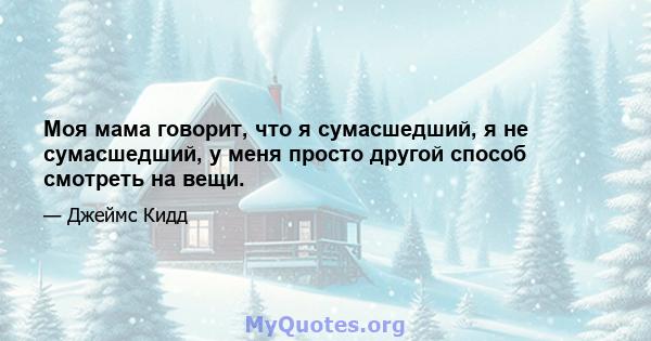 Моя мама говорит, что я сумасшедший, я не сумасшедший, у меня просто другой способ смотреть на вещи.