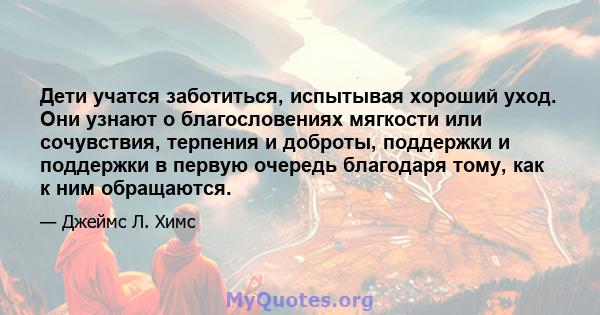 Дети учатся заботиться, испытывая хороший уход. Они узнают о благословениях мягкости или сочувствия, терпения и доброты, поддержки и поддержки в первую очередь благодаря тому, как к ним обращаются.