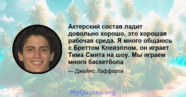 Актерский состав ладит довольно хорошо, это хорошая рабочая среда. Я много общаюсь с Бреттом Клейэллом, он играет Тима Смита на шоу. Мы играем много баскетбола