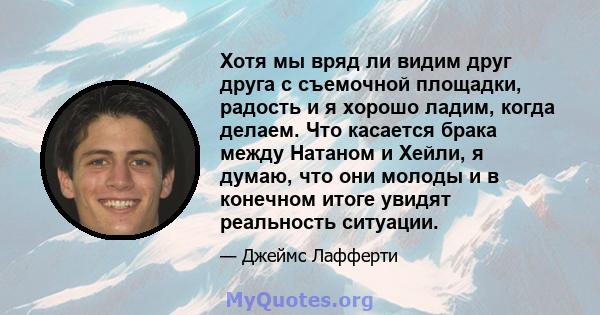 Хотя мы вряд ли видим друг друга с съемочной площадки, радость и я хорошо ладим, когда делаем. Что касается брака между Натаном и Хейли, я думаю, что они молоды и в конечном итоге увидят реальность ситуации.