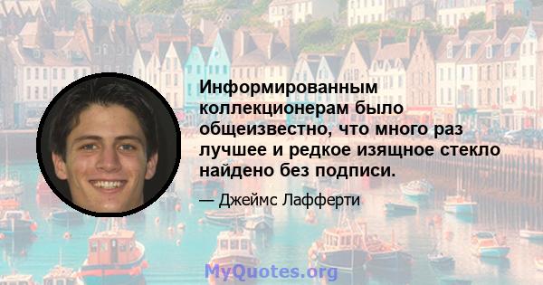 Информированным коллекционерам было общеизвестно, что много раз лучшее и редкое изящное стекло найдено без подписи.