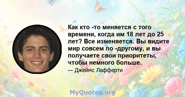 Как кто -то меняется с того времени, когда им 18 лет до 25 лет? Все изменяется. Вы видите мир совсем по -другому, и вы получаете свои приоритеты, чтобы немного больше.