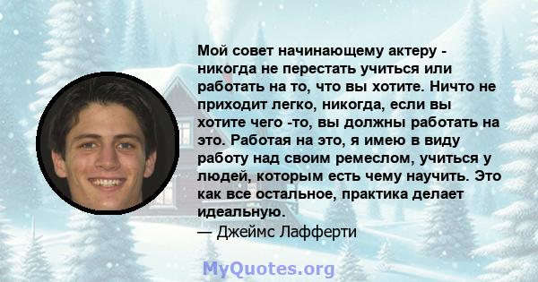 Мой совет начинающему актеру - никогда не перестать учиться или работать на то, что вы хотите. Ничто не приходит легко, никогда, если вы хотите чего -то, вы должны работать на это. Работая на это, я имею в виду работу