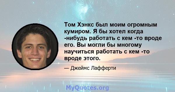 Том Хэнкс был моим огромным кумиром. Я бы хотел когда -нибудь работать с кем -то вроде его. Вы могли бы многому научиться работать с кем -то вроде этого.