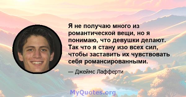 Я не получаю много из романтической вещи, но я понимаю, что девушки делают. Так что я стану изо всех сил, чтобы заставить их чувствовать себя романсированными.