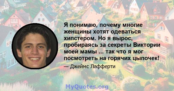 Я понимаю, почему многие женщины хотят одеваться хипстером. Но я вырос, пробираясь за секреты Виктории моей мамы ... так что я мог посмотреть на горячих цыпочек!