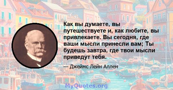 Как вы думаете, вы путешествуете и, как любите, вы привлекаете. Вы сегодня, где ваши мысли принесли вам; Ты будешь завтра, где твои мысли приведут тебя.