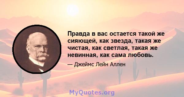 Правда в вас остается такой же сияющей, как звезда, такая же чистая, как светлая, такая же невинная, как сама любовь.