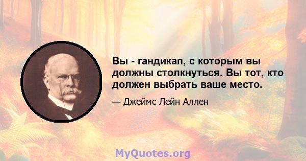 Вы - гандикап, с которым вы должны столкнуться. Вы тот, кто должен выбрать ваше место.