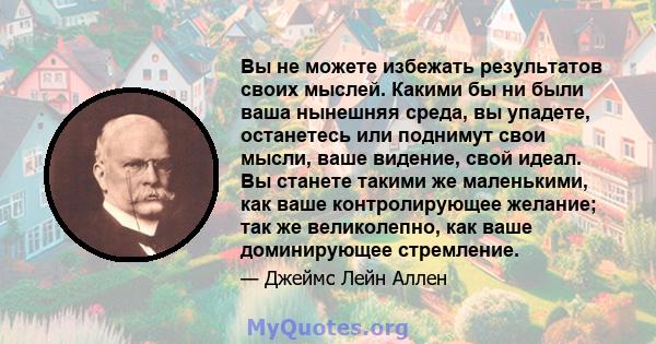 Вы не можете избежать результатов своих мыслей. Какими бы ни были ваша нынешняя среда, вы упадете, останетесь или поднимут свои мысли, ваше видение, свой идеал. Вы станете такими же маленькими, как ваше контролирующее