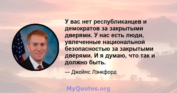 У вас нет республиканцев и демократов за закрытыми дверями. У нас есть люди, увлеченные национальной безопасностью за закрытыми дверями. И я думаю, что так и должно быть.