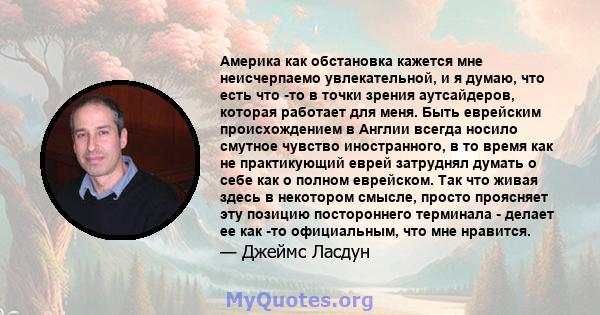 Америка как обстановка кажется мне неисчерпаемо увлекательной, и я думаю, что есть что -то в точки зрения аутсайдеров, которая работает для меня. Быть еврейским происхождением в Англии всегда носило смутное чувство