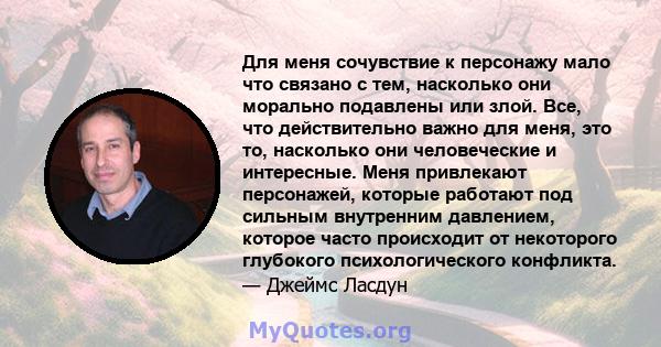 Для меня сочувствие к персонажу мало что связано с тем, насколько они морально подавлены или злой. Все, что действительно важно для меня, это то, насколько они человеческие и интересные. Меня привлекают персонажей,