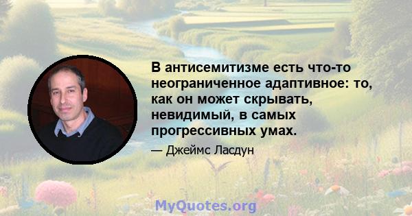 В антисемитизме есть что-то неограниченное адаптивное: то, как он может скрывать, невидимый, в самых прогрессивных умах.