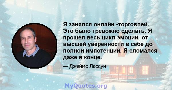 Я занялся онлайн -торговлей. Это было тревожно сделать. Я прошел весь цикл эмоций, от высшей уверенности в себе до полной импотенции. Я сломался даже в конце.