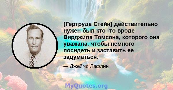 [Гертруда Стейн] действительно нужен был кто -то вроде Вирджила Томсона, которого она уважала, чтобы немного посидеть и заставить ее задуматься.