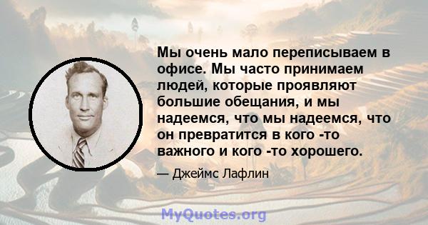 Мы очень мало переписываем в офисе. Мы часто принимаем людей, которые проявляют большие обещания, и мы надеемся, что мы надеемся, что он превратится в кого -то важного и кого -то хорошего.