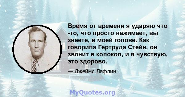 Время от времени я ударяю что -то, что просто нажимает, вы знаете, в моей голове. Как говорила Гертруда Стейн, он звонит в колокол, и я чувствую, это здорово.