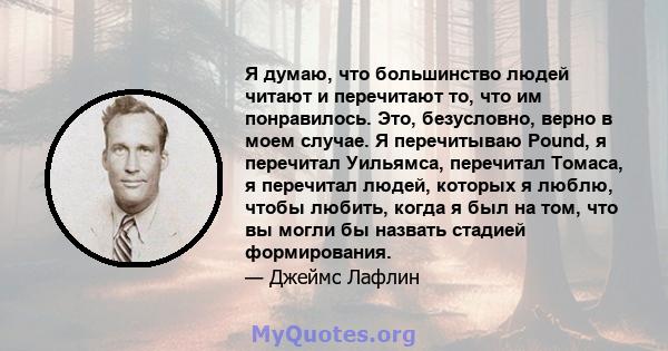 Я думаю, что большинство людей читают и перечитают то, что им понравилось. Это, безусловно, верно в моем случае. Я перечитываю Pound, я перечитал Уильямса, перечитал Томаса, я перечитал людей, которых я люблю, чтобы