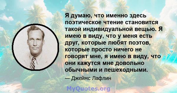 Я думаю, что именно здесь поэтическое чтение становится такой индивидуальной вещью. Я имею в виду, что у меня есть друг, которые любят поэтов, которые просто ничего не говорят мне, я имею в виду, что они кажутся мне