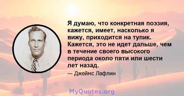 Я думаю, что конкретная поэзия, кажется, имеет, насколько я вижу, приходится на тупик. Кажется, это не идет дальше, чем в течение своего высокого периода около пяти или шести лет назад.