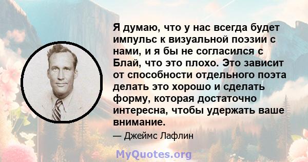 Я думаю, что у нас всегда будет импульс к визуальной поэзии с нами, и я бы не согласился с Блай, что это плохо. Это зависит от способности отдельного поэта делать это хорошо и сделать форму, которая достаточно