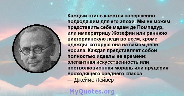 Каждый стиль кажется совершенно подходящим для его эпохи. Мы не можем представить себе мадам де Помпадур, или императрицу Жозефин или раннюю викторианскую леди во всем, кроме одежды, которую она на самом деле носила.