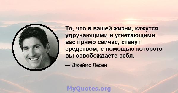 То, что в вашей жизни, кажутся удручающими и угнетающими вас прямо сейчас, станут средством, с помощью которого вы освобождаете себя.