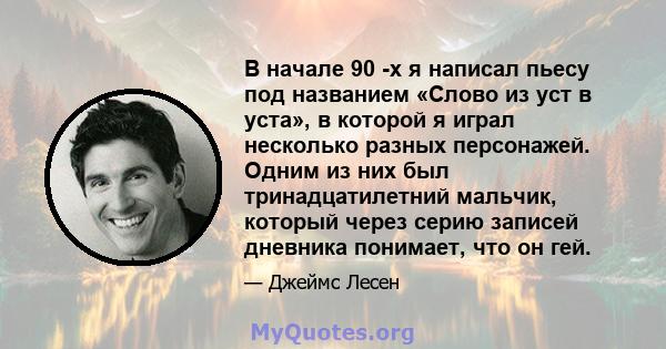 В начале 90 -х я написал пьесу под названием «Слово из уст в уста», в которой я играл несколько разных персонажей. Одним из них был тринадцатилетний мальчик, который через серию записей дневника понимает, что он гей.