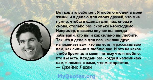 Вот как это работает. Я люблю людей в моей жизни, и я делаю для своих друзей, что мне нужно, чтобы я сделал для них, снова и снова, столько раз, сколько необходимо. Например, в вашем случае вы всегда забывали, кто вы и