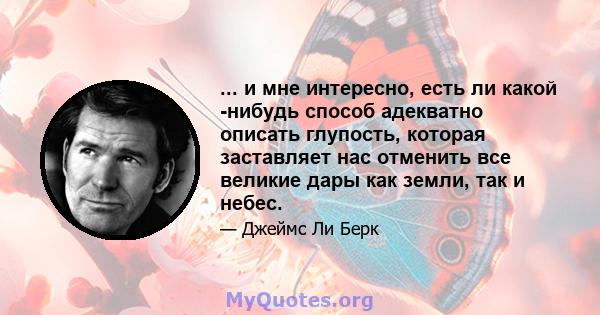 ... и мне интересно, есть ли какой -нибудь способ адекватно описать глупость, которая заставляет нас отменить все великие дары как земли, так и небес.