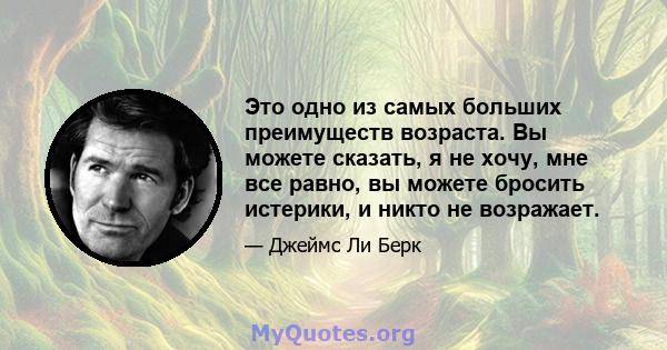 Это одно из самых больших преимуществ возраста. Вы можете сказать, я не хочу, мне все равно, вы можете бросить истерики, и никто не возражает.