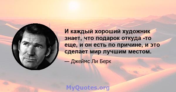 И каждый хороший художник знает, что подарок откуда -то еще, и он есть по причине, и это сделает мир лучшим местом.