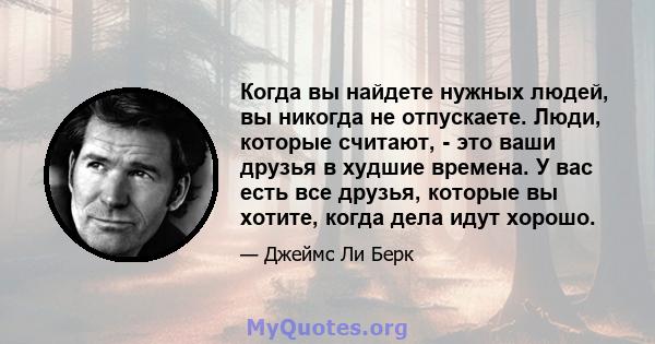 Когда вы найдете нужных людей, вы никогда не отпускаете. Люди, которые считают, - это ваши друзья в худшие времена. У вас есть все друзья, которые вы хотите, когда дела идут хорошо.