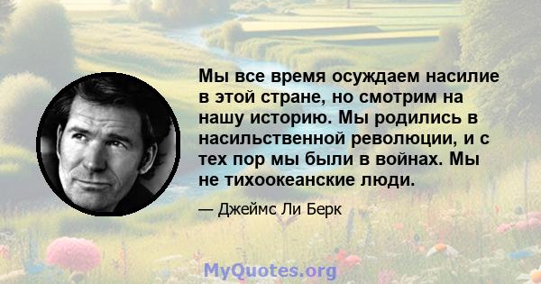 Мы все время осуждаем насилие в этой стране, но смотрим на нашу историю. Мы родились в насильственной революции, и с тех пор мы были в войнах. Мы не тихоокеанские люди.