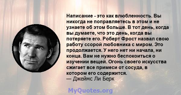 Написание - это как влюбленность. Вы никогда не поправляетесь в этом и не узнаете об этом больше. В тот день, когда вы думаете, что это день, когда вы потеряете его. Роберт Фрост назвал свою работу ссорой любовника с