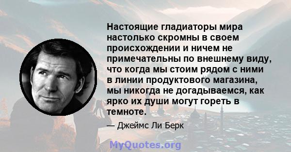 Настоящие гладиаторы мира настолько скромны в своем происхождении и ничем не примечательны по внешнему виду, что когда мы стоим рядом с ними в линии продуктового магазина, мы никогда не догадываемся, как ярко их души