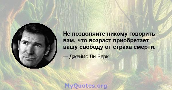 Не позволяйте никому говорить вам, что возраст приобретает вашу свободу от страха смерти.