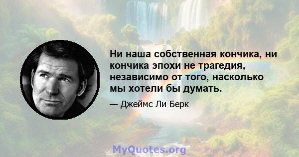 Ни наша собственная кончика, ни кончика эпохи не трагедия, независимо от того, насколько мы хотели бы думать.