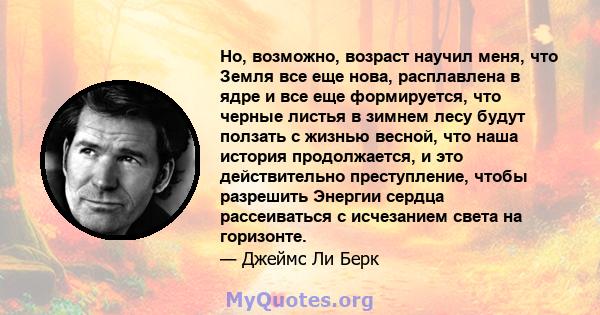 Но, возможно, возраст научил меня, что Земля все еще нова, расплавлена ​​в ядре и все еще формируется, что черные листья в зимнем лесу будут ползать с жизнью весной, что наша история продолжается, и это действительно