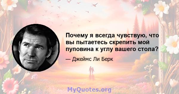 Почему я всегда чувствую, что вы пытаетесь скрепить мой пуповина к углу вашего стола?