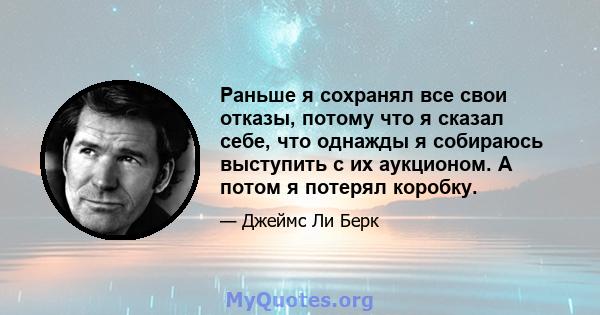 Раньше я сохранял все свои отказы, потому что я сказал себе, что однажды я собираюсь выступить с их аукционом. А потом я потерял коробку.