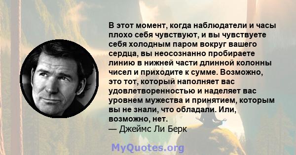 В этот момент, когда наблюдатели и часы плохо себя чувствуют, и вы чувствуете себя холодным паром вокруг вашего сердца, вы неосознанно пробираете линию в нижней части длинной колонны чисел и приходите к сумме. Возможно, 