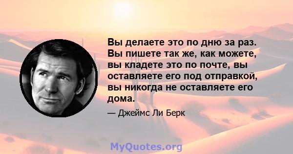 Вы делаете это по дню за раз. Вы пишете так же, как можете, вы кладете это по почте, вы оставляете его под отправкой, вы никогда не оставляете его дома.