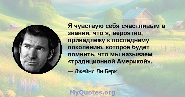 Я чувствую себя счастливым в знании, что я, вероятно, принадлежу к последнему поколению, которое будет помнить, что мы называем «традиционной Америкой».